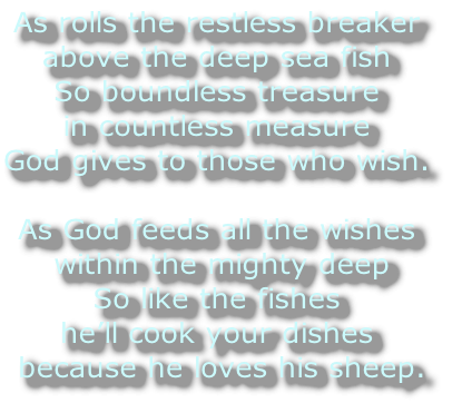 As rolls the restless breaker 
above the deep sea fish
So boundless treasure 
in countless measure 
God gives to those who wish.

As God feeds all the wishes
 within the mighty deep
So like the fishes 
he’ll cook your dishes
 because he loves his sheep.
