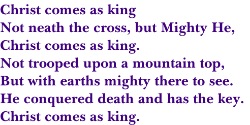Christ comes as king
Not neath the cross, but Mighty He,
Christ comes as king.
Not trooped upon a mountain top,
But with earths mighty there to see.
He conquered death and has the key.
Christ comes as king.
