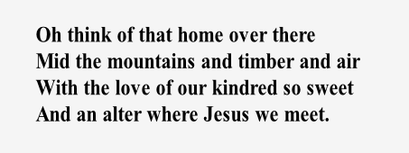 Oh think of that home over there
Mid the mountains and timber and air
With the love of our kindred so sweet
And an alter where Jesus we meet.
