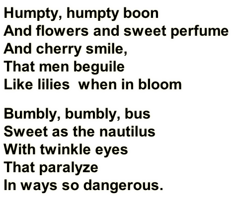 Humpty, humpty boon
And flowers and sweet perfume
And cherry smile,
That men beguile
Like lilies  when in bloom
Bumbly, bumbly, bus
Sweet as the nautilus
With twinkle eyes
That paralyze
In ways so dangerous.
