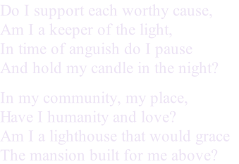 Do I support each worthy cause,
Am I a keeper of the light,
In time of anguish do I pause
And hold my candle in the night?
In my community, my place,
Have I humanity and love?
Am I a lighthouse that would grace
The mansion built for me above?
