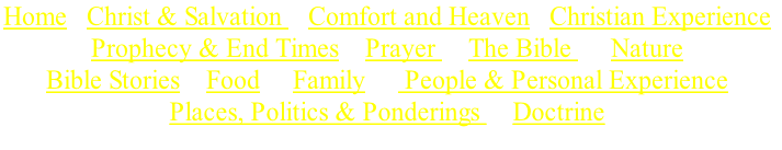 Home   Christ & Salvation    Comfort and Heaven   Christian Experience 
Prophecy & End Times    Prayer     The Bible      Nature
Bible Stories    Food     Family      People & Personal Experience
Places, Politics & Ponderings     Doctrine


