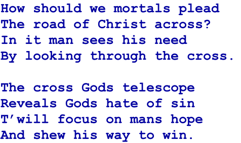 How should we mortals plead
The road of Christ across?
In it man sees his need
By looking through the cross.

The cross Gods telescope
Reveals Gods hate of sin
T’will focus on mans hope
And shew his way to win.
