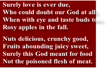 Surely love is ever due,
Who could doubt our God at all;
When with eye and taste buds too,
Rosy apples in the fall.
Nuts delicious, crunchy good,
Fruits abounding juicy sweet,
Surely this God meant for food
Not the poisoned flesh of meat.
